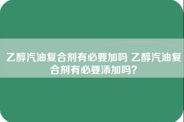 乙醇汽油复合剂有必要加吗 乙醇汽油复合剂有必要添加吗？