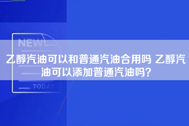 乙醇汽油可以和普通汽油合用吗 乙醇汽油可以添加普通汽油吗？