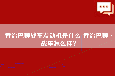 乔治巴顿战车发动机是什么 乔治巴顿·战车怎么样？