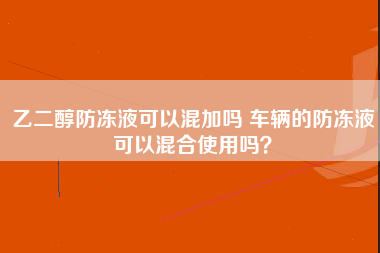 乙二醇防冻液可以混加吗 车辆的防冻液可以混合使用吗？