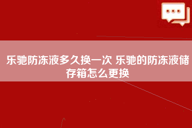 乐驰防冻液多久换一次 乐驰的防冻液储存箱怎么更换