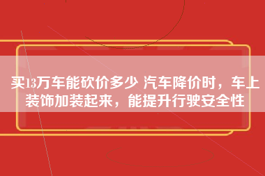 买13万车能砍价多少 汽车降价时，车上装饰加装起来，能提升行驶安全性