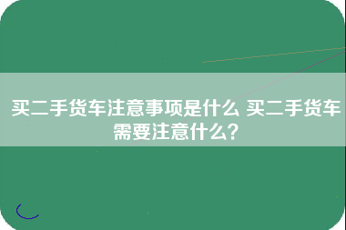 买二手货车注意事项是什么 买二手货车需要注意什么？