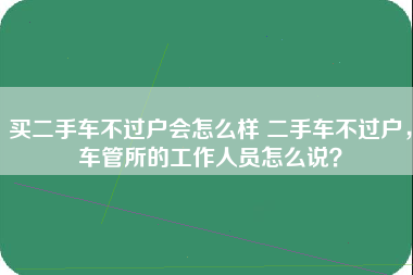 买二手车不过户会怎么样 二手车不过户，车管所的工作人员怎么说？