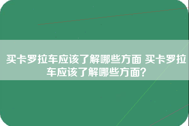 买卡罗拉车应该了解哪些方面 买卡罗拉车应该了解哪些方面？