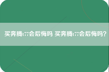 买奔腾t77会后悔吗 买奔腾t77会后悔吗？