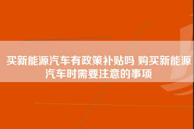 买新能源汽车有政策补贴吗 购买新能源汽车时需要注意的事项