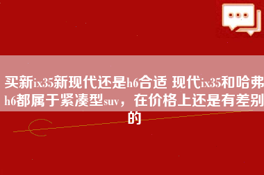 买新ix35新现代还是h6合适 现代ix35和哈弗h6都属于紧凑型suv，在价格上还是有差别的