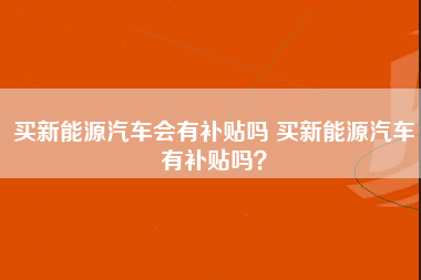 买新能源汽车会有补贴吗 买新能源汽车有补贴吗？