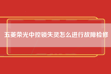 五菱荣光中控锁失灵怎么进行故障检修