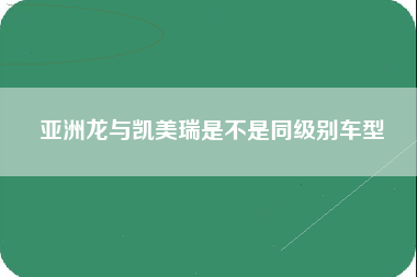 亚洲龙与凯美瑞是不是同级别车型