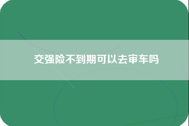 交强险不到期可以去审车吗