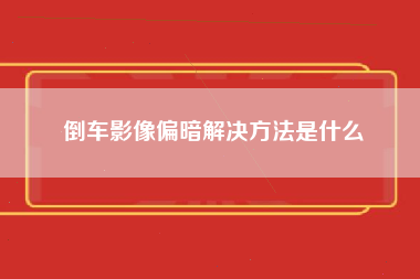 倒车影像偏暗解决方法是什么