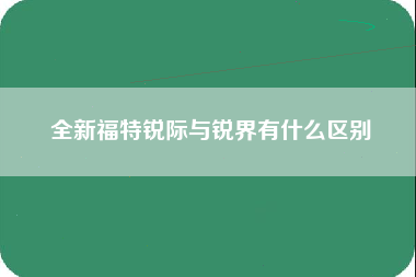 全新福特锐际与锐界有什么区别