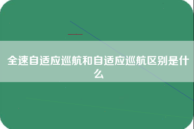 全速自适应巡航和自适应巡航区别是什么