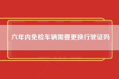 六年内免检车辆需要更换行驶证吗