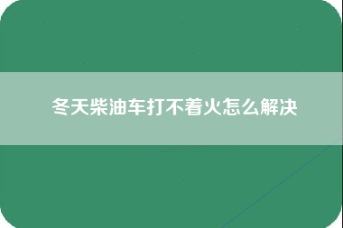 冬天柴油车打不着火怎么解决