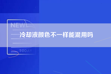 冷却液颜色不一样能混用吗