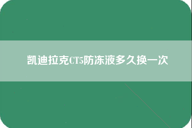 凯迪拉克CT5防冻液多久换一次