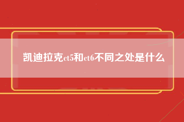 凯迪拉克ct5和ct6不同之处是什么