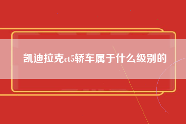 凯迪拉克ct5轿车属于什么级别的