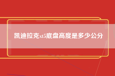 凯迪拉克xt5底盘高度是多少公分