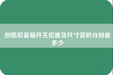 创酷后备箱开关位置及尺寸容积分别是多少