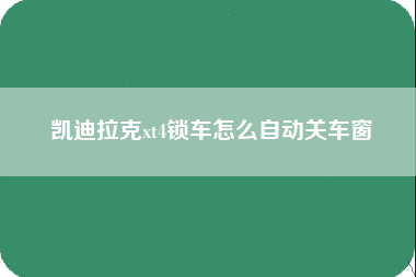 凯迪拉克xt4锁车怎么自动关车窗