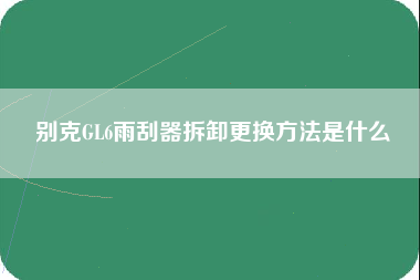 别克GL6雨刮器拆卸更换方法是什么