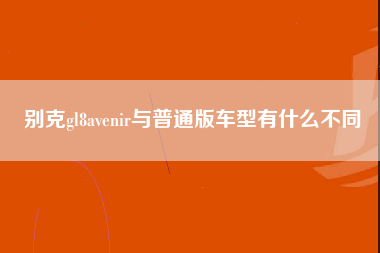 别克gl8avenir与普通版车型有什么不同