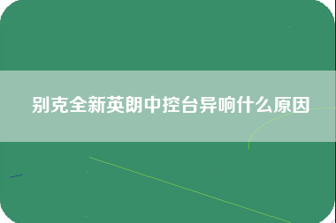 别克全新英朗中控台异响什么原因