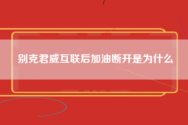 别克君威互联后加油断开是为什么