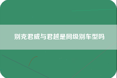 别克君威与君越是同级别车型吗