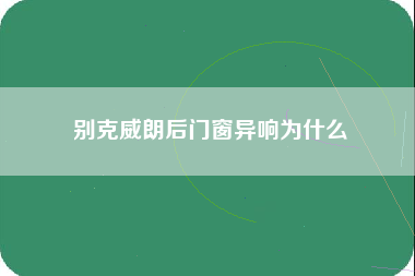 别克威朗后门窗异响为什么