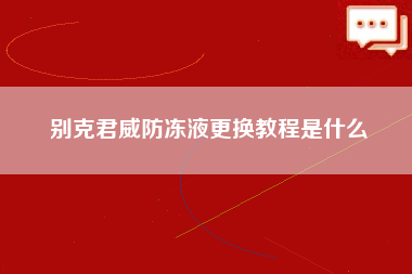 别克君威防冻液更换教程是什么