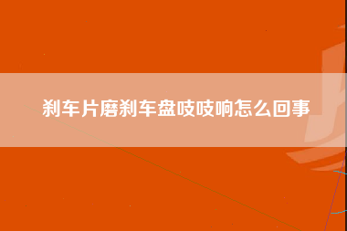 刹车片磨刹车盘吱吱响怎么回事