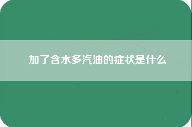 加了含水多汽油的症状是什么