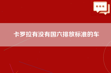 卡罗拉有没有国六排放标准的车