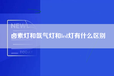 卤素灯和氙气灯和led灯有什么区别