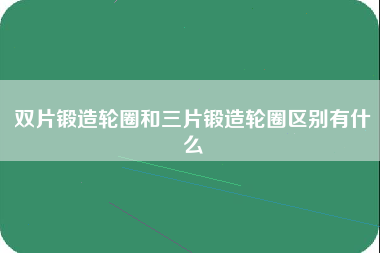 双片锻造轮圈和三片锻造轮圈区别有什么