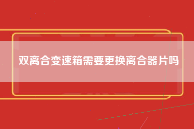 双离合变速箱需要更换离合器片吗