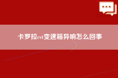 卡罗拉cvt变速箱异响怎么回事