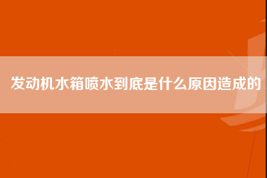 发动机水箱喷水到底是什么原因造成的