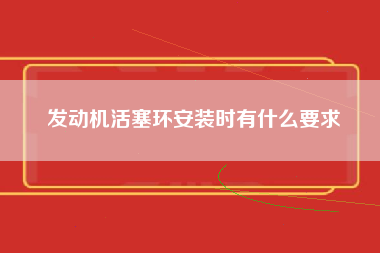 发动机活塞环安装时有什么要求