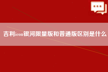 吉利icon银河限量版和普通版区别是什么