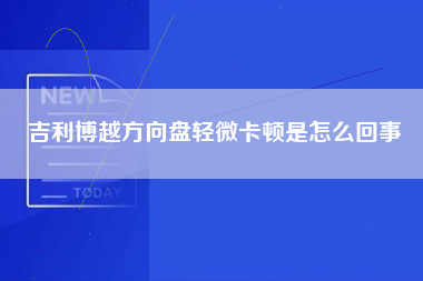 吉利博越方向盘轻微卡顿是怎么回事