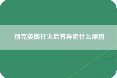 别克英朗打火后有异响什么原因