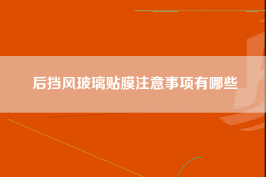 后挡风玻璃贴膜注意事项有哪些