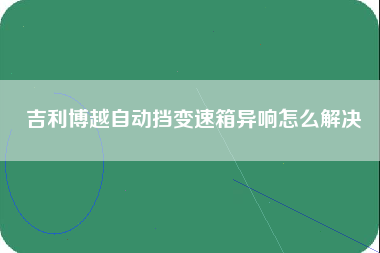 吉利博越自动挡变速箱异响怎么解决