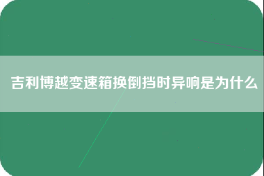 吉利博越变速箱换倒挡时异响是为什么